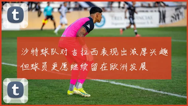 沙特球队对吉拉西表现出浓厚兴趣但球员更愿继续留在欧洲发展