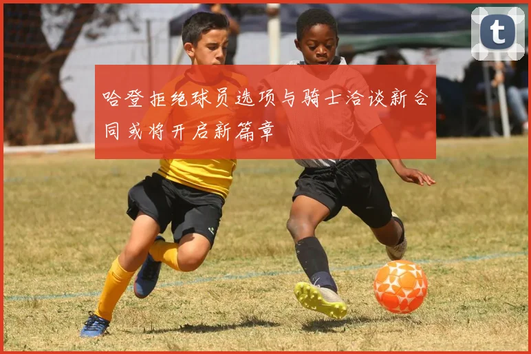 哈登拒绝球员选项与骑士洽谈新合同或将开启新篇章