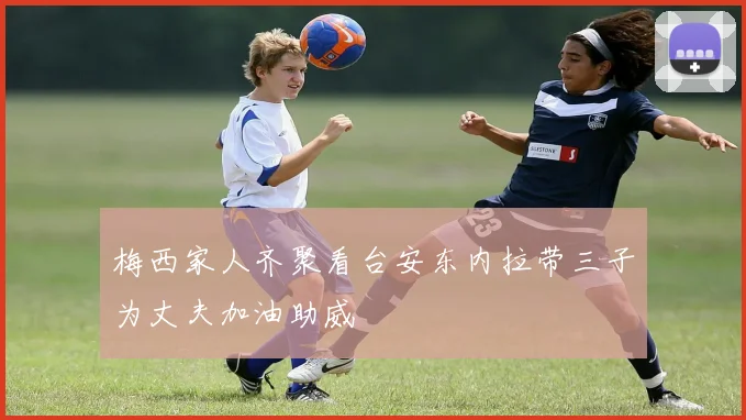 梅西家人齐聚看台安东内拉带三子为丈夫加油助威