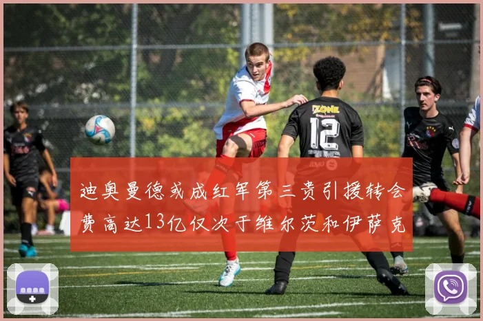 迪奥曼德或成红军第三贵引援转会费高达13亿仅次于维尔茨和伊萨克