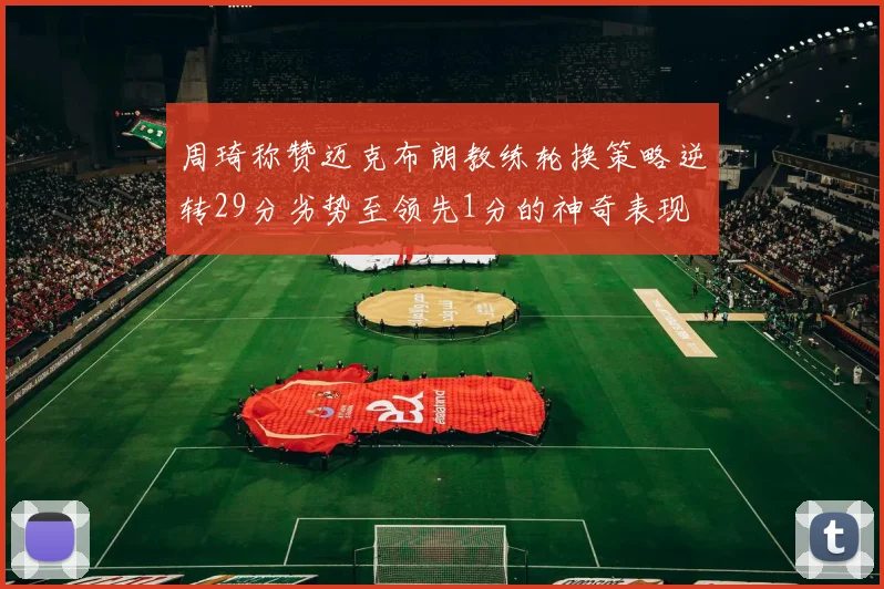 周琦称赞迈克布朗教练轮换策略逆转29分劣势至领先1分的神奇表现