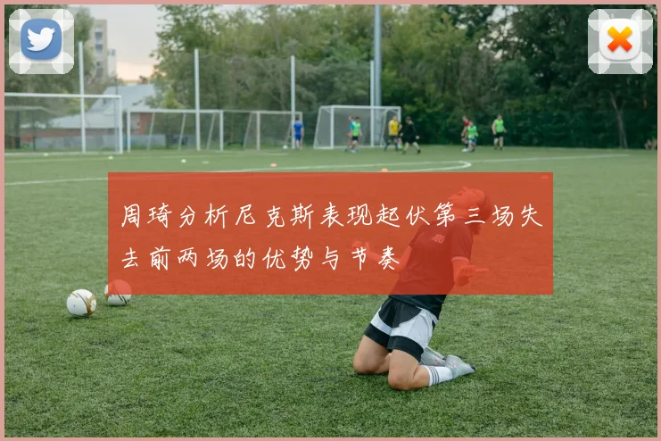 周琦分析尼克斯表现起伏第三场失去前两场的优势与节奏