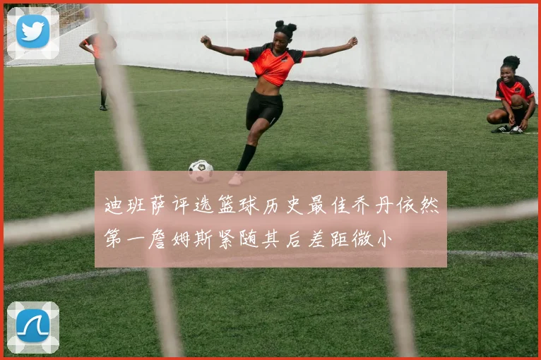 迪班萨评选篮球历史最佳乔丹依然第一詹姆斯紧随其后差距微小