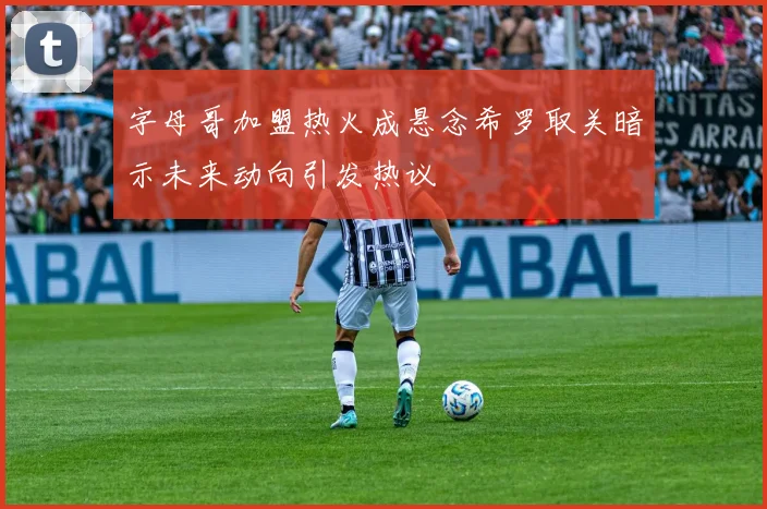 字母哥加盟热火成悬念希罗取关暗示未来动向引发热议