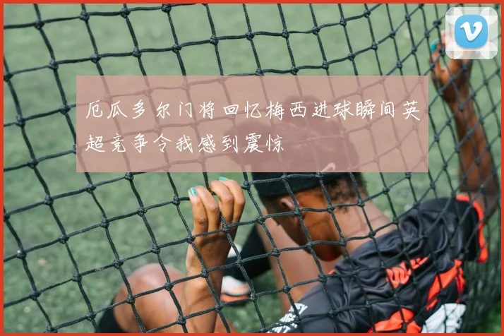 厄瓜多尔门将回忆梅西进球瞬间英超竞争令我感到震惊