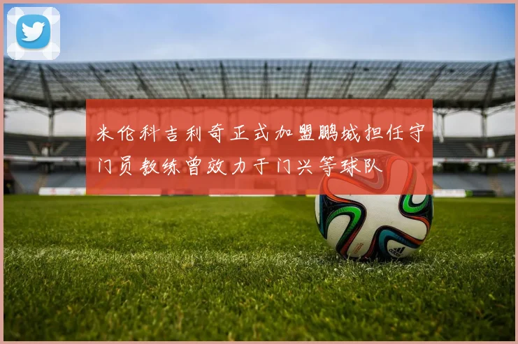 米伦科吉利奇正式加盟鹏城担任守门员教练曾效力于门兴等球队