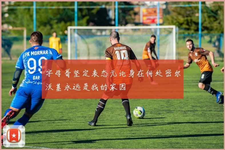 字母哥坚定表态无论身在何处密尔沃基永远是我的家园