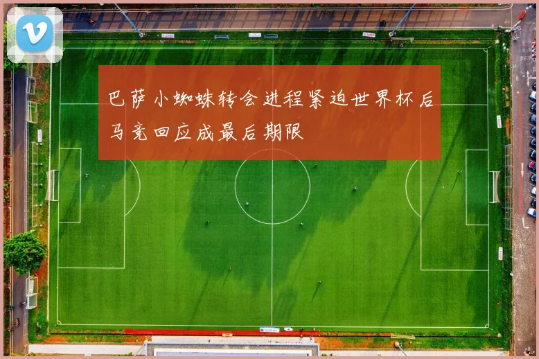 巴萨小蜘蛛转会进程紧迫世界杯后马竞回应成最后期限