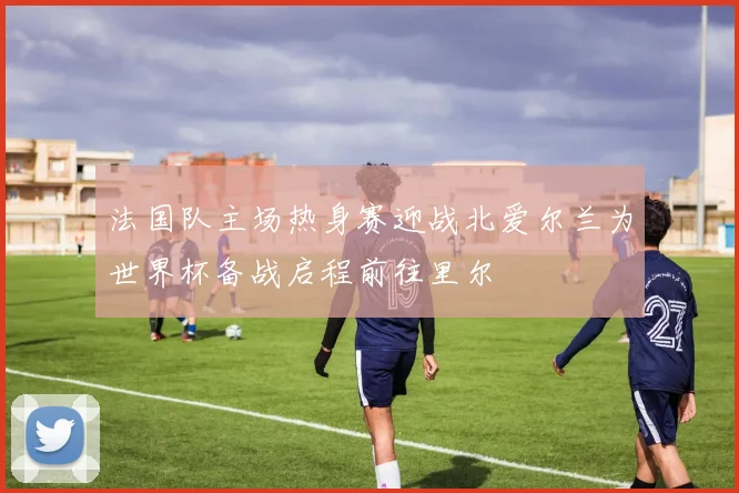 法国队主场热身赛迎战北爱尔兰为世界杯备战启程前往里尔