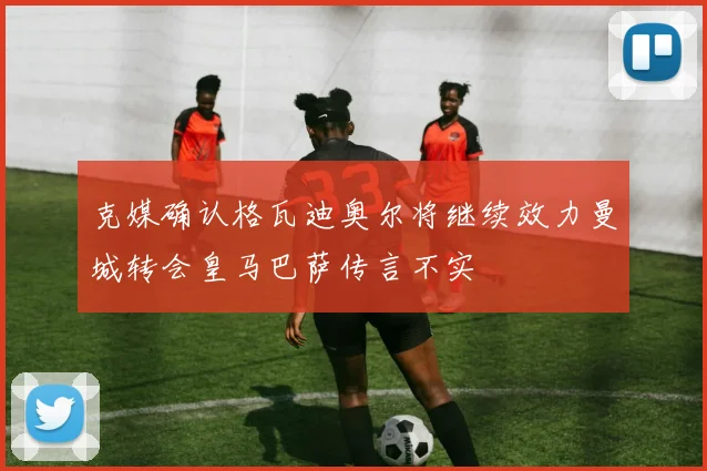 克媒确认格瓦迪奥尔将继续效力曼城转会皇马巴萨传言不实