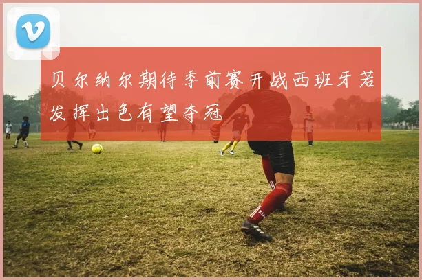 贝尔纳尔期待季前赛开战西班牙若发挥出色有望夺冠
