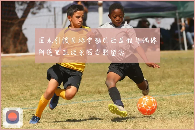 国米引援目标索勒巴西度假与偶像阿德里亚诺亲密合影留念